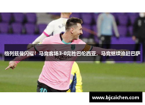 格列兹曼闪耀！马竞客场3-0完胜巴伦西亚，马竞继续追赶巴萨