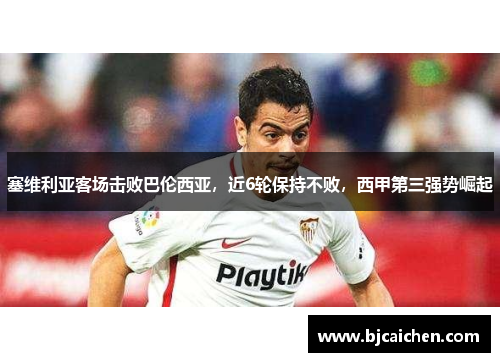 塞维利亚客场击败巴伦西亚，近6轮保持不败，西甲第三强势崛起