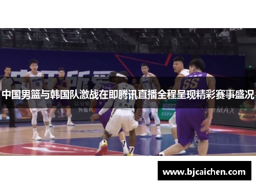 中国男篮与韩国队激战在即腾讯直播全程呈现精彩赛事盛况